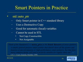 Smart Pointers in Practice std::auto_ptr Only Smart pointer in C++ standard library Uses a Destructive Copy Good for automatic (local) variables Cannot be used in STL Not Copy Constructible Not Assignable “ Think of the Standard C++  auto_ptr  as the  Ford Escort  of smart pointers:  A simple general-purpose smart pointer that doesn't have all the gizmos and luxuries of special-purpose or high-performance smart pointers, but that does many common things well and is perfectly suitable for regular daily use. ”  – C/C++ Users Jounral, October 1999. 