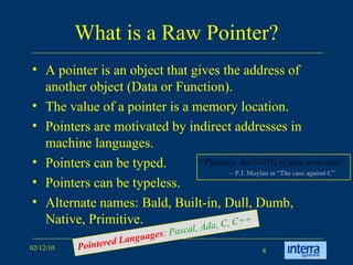 What is a Raw Pointer? A pointer is an object that gives the address of another object (Data or Function).  The value of a pointer is a memory location. Pointers are motivated by indirect addresses in machine languages. Pointers can be typed.  Pointers can be typeless. Alternate names: Bald, Built-in, Dull, Dumb, Native, Primitive. “ Pointers: the GOTO of data structures ” –  P.J. Moylan in “The case against C” Pointered Languages :  Pascal, Ada, C, C++ 