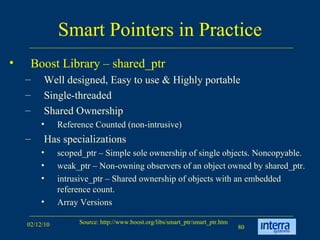 Smart Pointers in Practice Boost Library – shared_ptr Well designed, Easy to use & Highly portable  Single-threaded  Shared Ownership Reference Counted (non-intrusive) Has specializations scoped_ptr – Simple sole ownership of single objects. Noncopyable. weak_ptr – Non-owning observers of an object owned by shared_ptr. intrusive_ptr – Shared ownership of objects with an embedded reference count.  Array Versions 
