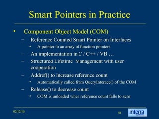 Smart Pointers in Practice Component Object Model (COM) Reference Counted Smart Pointer on Interfaces A pointer to an array of function pointers An implementation in C / C++ / VB … Structured Lifetime  Management with user cooperation Addref() to increase reference count Automatically called from QueryInterace() of the COM Release() to decrease count COM is unloaded when reference count falls to zero 