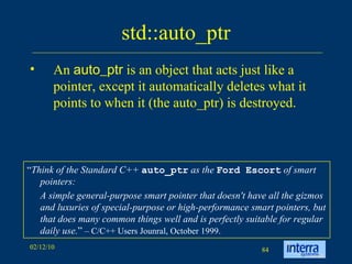 std::auto_ptr An  auto_ptr  is an object that acts just like a pointer, except it automatically deletes what it points to when it (the auto_ptr) is destroyed.  “ Think of the Standard C++  auto_ptr  as the  Ford Escort  of smart pointers:  A simple general-purpose smart pointer that doesn't have all the gizmos and luxuries of special-purpose or high-performance smart pointers, but that does many common things well and is perfectly suitable for regular daily use. ”  – C/C++ Users Jounral, October 1999. 