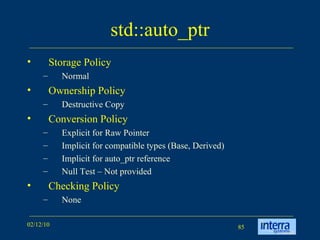 std::auto_ptr Storage Policy Normal Ownership Policy Destructive Copy Conversion Policy Explicit for Raw Pointer Implicit for compatible types (Base, Derived) Implicit for auto_ptr reference Null Test – Not provided Checking Policy None 