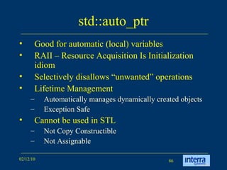 std::auto_ptr Good for automatic (local) variables RAII – Resource Acquisition Is Initialization idiom  Selectively disallows “unwanted” operations Lifetime Management Automatically manages dynamically created objects Exception Safe Cannot be used in STL Not Copy Constructible Not Assignable 