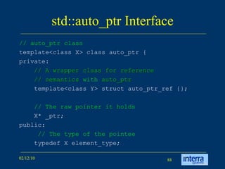 std::auto_ptr Interface // auto_ptr class template<class X> class auto_ptr { private: // A wrapper class for reference  // semantics  with  auto_ptr   template<class Y> struct auto_ptr_ref {}; // The raw pointer it holds X* _ptr; public:   // The type of the pointee typedef X element_type; 