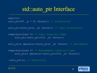 std::auto_ptr Interface explicit  auto_ptr(X* _p = 0) throw();  // Constructor auto_ptr(auto_ptr& _a) throw();  // Copy Constructor template<class Y>  // Copy  Compatible  Type auto_ptr(auto_ptr<Y>& _a) throw(); auto_ptr& operator=(auto_ptr& _a) throw()  // Assignment template<class Y>  // Assignment  Compatible  Type auto_ptr& operator=(auto_ptr<Y>& _a) throw(); ~auto_ptr();  // Destructor 