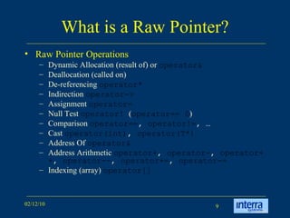 What is a Raw Pointer? Raw Pointer Operations Dynamic Allocation (result of) or  operator& Deallocation (called on) De-referencing  operator* Indirection  operator-> Assignment  operator= Null Test  operator!  ( operator== 0 )  Comparison  operator== ,  operator!= , … Cast  operator(int) ,  operator(T*) Address Of  operator& Address Arithmetic  operator+ ,  operator- ,  operator++ ,  operator-- ,  operator+= ,  operator-= Indexing (array)  operator[]  