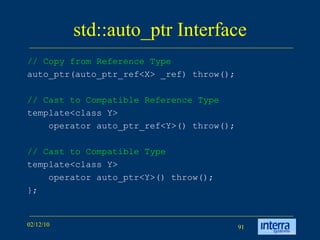 std::auto_ptr Interface // Copy from Reference Type auto_ptr(auto_ptr_ref<X> _ref) throw();  // Cast to Compatible Reference Type template<class Y> operator auto_ptr_ref<Y>() throw(); // Cast to Compatible Type template<class Y> operator auto_ptr<Y>() throw(); }; 