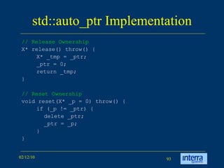 std::auto_ptr Implementation // Release Ownership   X* release() throw() { X* _tmp = _ptr; _ptr = 0; return _tmp; } // Reset Ownership   void reset(X* _p = 0) throw() { if (_p != _ptr) { delete _ptr; _ptr = _p; } }  