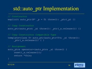 std::auto_ptr Implementation // Constructor   explicit auto_ptr(X* _p = 0) throw(): _ptr(_p) {} // Copy Constructor   auto_ptr(auto_ptr& _a) throw(): _ptr(_a.release()) {} // Copy Constructor Compatible Type   template<class Y> auto_ptr(auto_ptr<Y>& _a) throw(): _ptr(_a.release()) { } // Assignment   auto_ptr& operator=(auto_ptr& _a) throw() { reset(_a.release()); return *this; } 