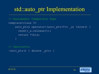 std::auto_ptr Implementation // Assignment Compatible Type   template<class Y> auto_ptr& operator=(auto_ptr<Y>& _a) throw() { reset(_a.release()); return *this; } // Destructor ~auto_ptr() { delete _ptr; }  