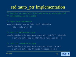 std::auto_ptr Implementation // Convert an auto_ptr into and from an auto_ptr_ref // automatically as needed.  // Copy from Reference auto_ptr(auto_ptr_ref<X> _ref) throw():  _ptr(_ref._ptr) {} // Cast to Reference Type template<class Y> operator auto_ptr_ref<Y>() throw()  { return auto_ptr_ref<Y>(this->release()); } // Cast to Compatible Type template<class Y> operator auto_ptr<Y>() throw() { return auto_ptr<Y>(this->release()); } 