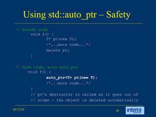 Using std::auto_ptr – Safety  //  Unsafe code void f() { T* pt(new T);  /*...more code...*/  delete pt; }  // Safe code, with auto_ptr  void f() { auto_ptr<T> pt(new T);  /*...more code...*/  }  // pt's destructor is called as it goes out of // scope - the object is deleted automatically  