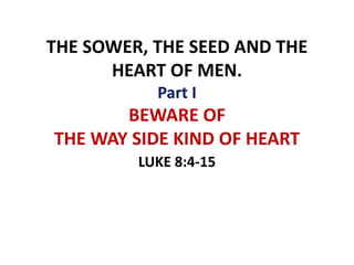 THE SOWER, THE SEED AND THE
HEART OF MEN.
Part I
BEWARE OF
THE WAY SIDE KIND OF HEART
LUKE 8:4-15
 