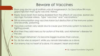 Beware of Vaccines 
 Bisan pag doctor ug di molihok unja di magresearch. So Zora bitaw RN man, 
gapa injection man ug flu vaccine. Hahay. 
 Reply: Save Zorah from being disabled from the effects of vaccines. Ipatan-aw 
nija mga Youtube videos. Type “vaccines” and “vaccinations.” 
 Dili na immunization ang vaccines karon but destruction of the immune system 
and secondly, poisoning. 
 Vaccines contain very weak virus to cause your immunes system to reduce its 
fighting power. 
 And then they add mercury for autism of the kids, and Alzheimer’s disease for 
the old. 
 They target Alzheimer’s to become bigger business than cancer. 
 So, do be wise as serpent, while you remain blameless as a dove. 
 Our enemy has no heart of a dove. It is serpent, heart and mind! 
 By: Agape Foundation (Agasoft) 
