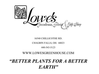 16540 CHILLICOTHE RD.
        CHAGRIN FALLS, OH. 44023
              440-543-5123

    WWW.LOWESGREENHOUSE.COM

“BETTER PLANTS FOR A BETTER
          EARTH”
 