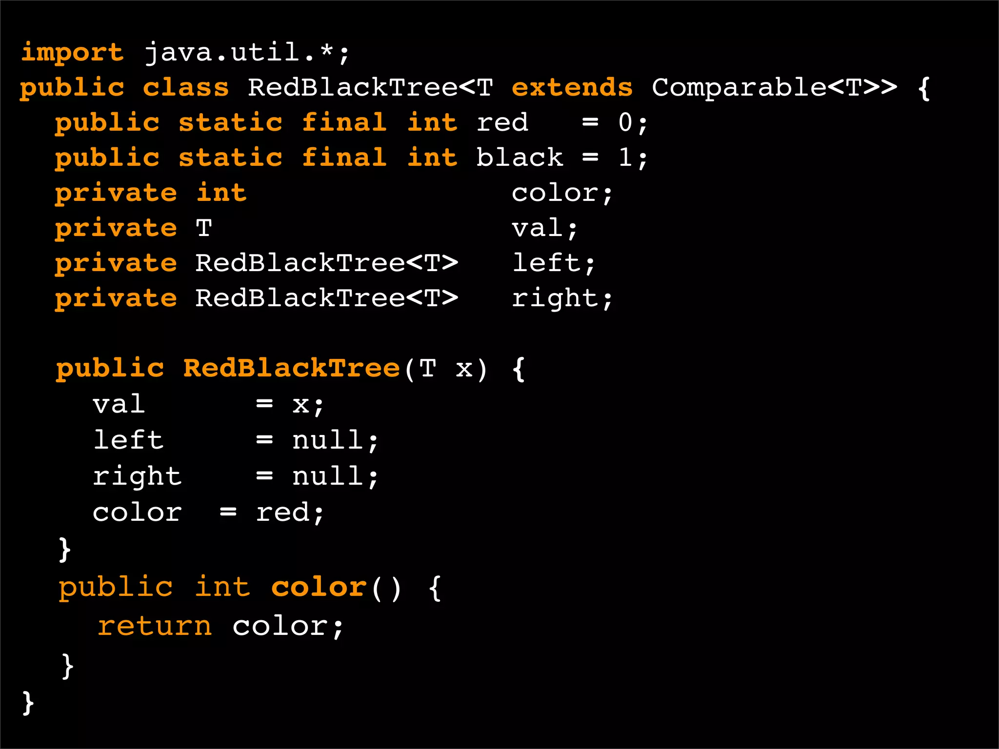 import java.util.*;
public class RedBlackTree<T extends Comparable<T>> {
  public static final int red    = 0;
  public static final int black = 1;
  private int               color;
  private T                 val;
  private RedBlackTree<T>   left;
  private RedBlackTree<T>   right;

    public RedBlackTree(T x) {
      val      = x;
      left     = null;
      right    = null;
      color = red;
    }
    public int color() {
      return color;
    }
}
 