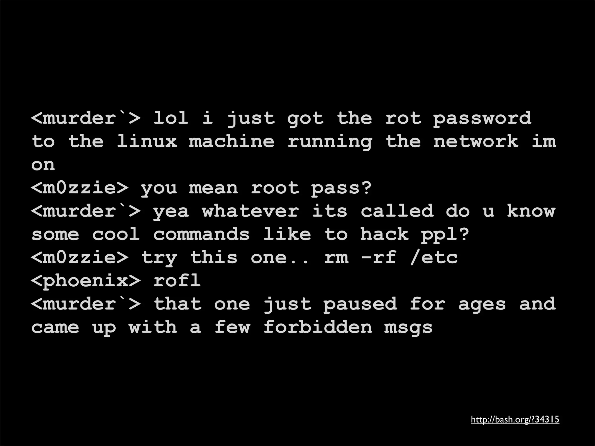 <murder`> lol i just got the rot password
to the linux machine running the network im
on
<m0zzie> you mean root pass?
<murder`> yea whatever its called do u know
some cool commands like to hack ppl?
<m0zzie> try this one.. rm -rf /etc
<phoenix> rofl
<murder`> that one just paused for ages and
came up with a few forbidden msgs



                                    http://bash.org/?34315
 