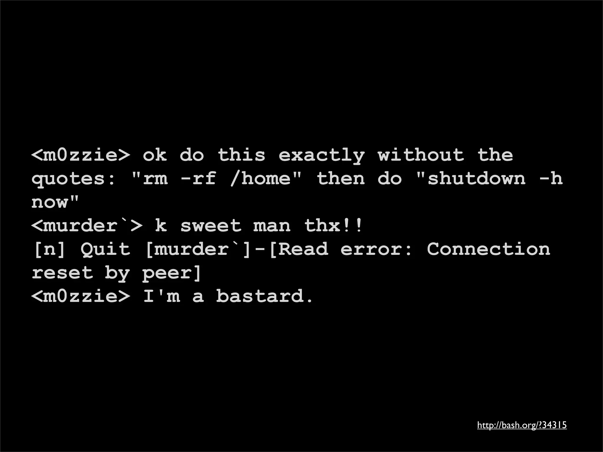 <m0zzie> ok do this exactly without the
quotes: "rm -rf /home" then do "shutdown -h
now"
<murder`> k sweet man thx!!
[n] Quit [murder`]-[Read error: Connection
reset by peer]
<m0zzie> I'm a bastard.




                                    http://bash.org/?34315
 