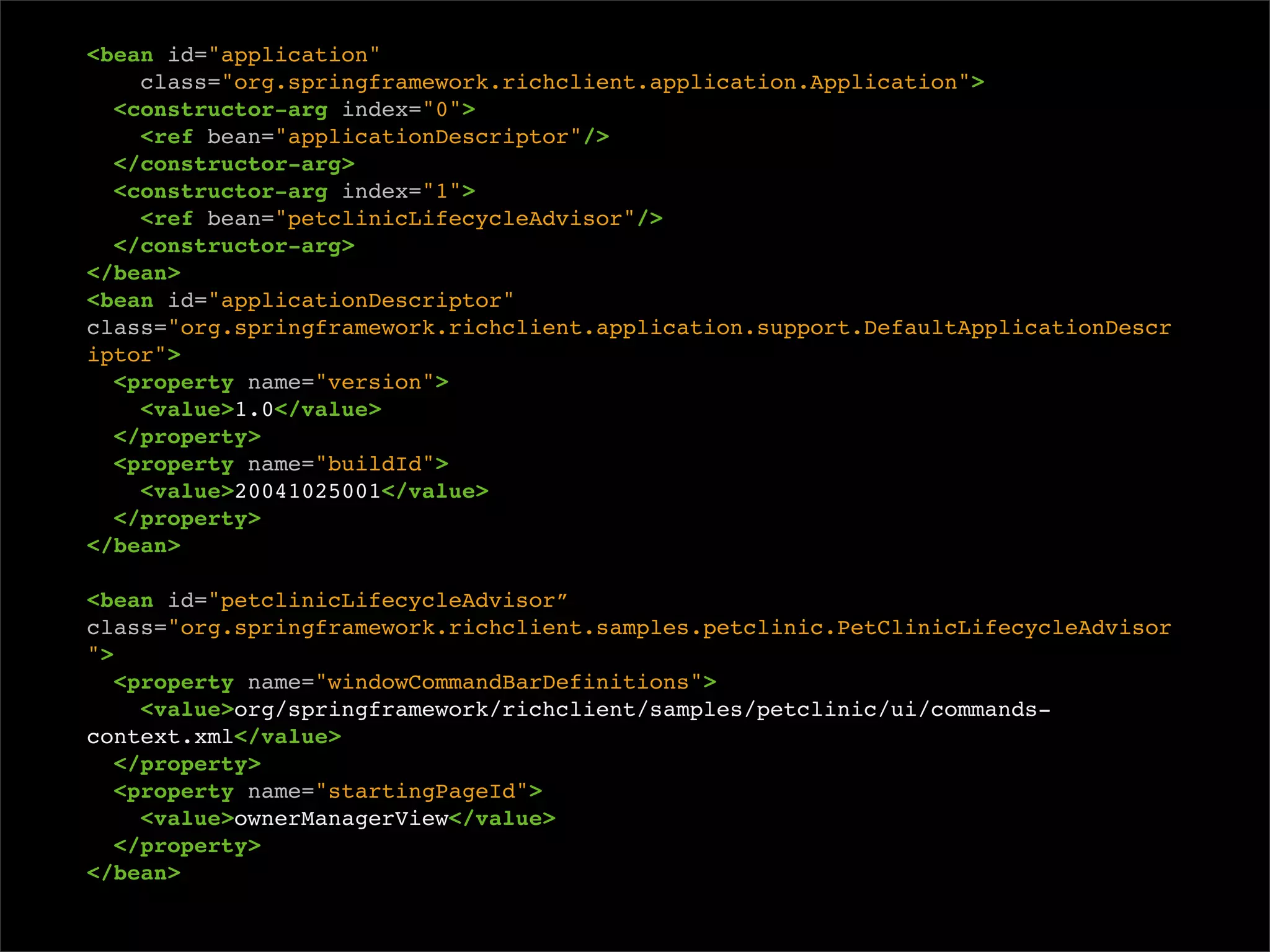<bean id="application"
    class="org.springframework.richclient.application.Application">
  <constructor-arg index="0">
    <ref bean="applicationDescriptor"/>
  </constructor-arg>
  <constructor-arg index="1">
    <ref bean="petclinicLifecycleAdvisor"/>
  </constructor-arg>
</bean>
<bean id="applicationDescriptor"
class="org.springframework.richclient.application.support.DefaultApplicationDescr
iptor">
  <property name="version">
    <value>1.0</value>
  </property>
  <property name="buildId">
    <value>20041025001</value>
  </property>
</bean>

<bean id="petclinicLifecycleAdvisor”
class="org.springframework.richclient.samples.petclinic.PetClinicLifecycleAdvisor
">
   <property name="windowCommandBarDefinitions">
     <value>org/springframework/richclient/samples/petclinic/ui/commands-
context.xml</value>
   </property>
   <property name="startingPageId">
     <value>ownerManagerView</value>
   </property>
</bean>
 