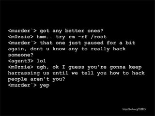 <murder`> got any better ones?
<m0zzie> hmm.. try rm -rf /root
<murder`> that one just paused for a bit
again, dont u know any to really hack
someone?
<agent3> lol
<m0zzie> ugh, ok I guess you're gonna keep
harrassing us until we tell you how to hack
people aren't you?
<murder`> yep



                                    http://bash.org/?34315
 