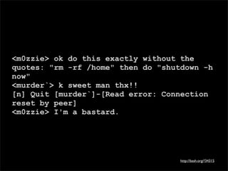 <m0zzie> ok do this exactly without the
quotes: "rm -rf /home" then do "shutdown -h
now"
<murder`> k sweet man thx!!
[n] Quit [murder`]-[Read error: Connection
reset by peer]
<m0zzie> I'm a bastard.




                                    http://bash.org/?34315
 