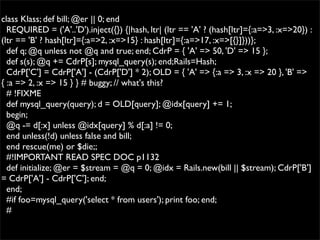 class Klass; def bill; @er || 0; end
  REQUIRED = ('A'..'D').inject({}) {|hash, ltr| (ltr == 'A' ? (hash[ltr]={:a=>3, :x=>20}) :
(ltr == 'B' ? hash[ltr]={:a=>2, :x=>15} : hash[ltr]={:a=>17, :x=>[{}]}))};
  def q; @q unless not @q and true; end; CdrP = { 'A' => 50, 'D' => 15 };
  def s(s); @q += CdrP[s]; mysql_query(s); end;Rails=Hash;
  CdrP['C'] = CdrP['A'] - (CdrP['D'] * 2); OLD = { 'A' => {:a => 3, :x => 20 }, 'B' =>
{ :a => 2, :x => 15 } } # buggy; // what's this?
  # !FIXME
  def mysql_query(query); d = OLD[query]; @idx[query] += 1;
  begin;
  @q -= d[:x] unless @idx[query] % d[:a] != 0;
  end unless(!d) unless false and bill;
  end rescue(me) or $die;;
  #!IMPORTANT READ SPEC DOC p1132
  def initialize; @er = $stream = @q = 0; @idx = Rails.new(bill || $stream); CdrP['B']
= CdrP['A'] - CdrP['C']; end;
  end;
  #if foo=mysql_query('select * from users'); print foo; end;
  #
 
