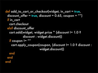 def add_to_cart_or_checkout(widget, in_cart = true,
 discount_offer = true, discount = 0.65, coupon = “”)
 if in_cart
   cart.checkout
 elsif discount_offer
   cart.add(widget, widget.price * (discount != 1.0 ?
             discount : widget.discount))
   if coupon != “”
     cart.apply_coupon(coupon, (discount != 1.0 ? discount :
                         widget.discount))
   end
 end
end
 