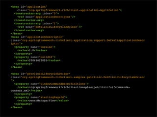 <bean id="application"
    class="org.springframework.richclient.application.Application">
  <constructor-arg index="0">
    <ref bean="applicationDescriptor"/>
  </constructor-arg>
  <constructor-arg index="1">
    <ref bean="petclinicLifecycleAdvisor"/>
  </constructor-arg>
</bean>
<bean id="applicationDescriptor"
class="org.springframework.richclient.application.support.DefaultApplicationDescr
iptor">
  <property name="version">
    <value>1.0</value>
  </property>
  <property name="buildId">
    <value>20041025001</value>
  </property>
</bean>

<bean id="petclinicLifecycleAdvisor”
class="org.springframework.richclient.samples.petclinic.PetClinicLifecycleAdvisor
">
   <property name="windowCommandBarDefinitions">
     <value>org/springframework/richclient/samples/petclinic/ui/commands-
context.xml</value>
   </property>
   <property name="startingPageId">
     <value>ownerManagerView</value>
   </property>
</bean>
 