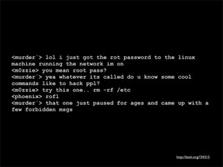 <murder`> lol i just got the rot password to the linux
machine running the network im on
<m0zzie> you mean root pass?
<murder`> yea whatever its called do u know some cool
commands like to hack ppl?
<m0zzie> try this one.. rm -rf /etc
<phoenix> rofl
<murder`> that one just paused for ages and came up with a
few forbidden msgs




                                                http://bash.org/?34315
 
