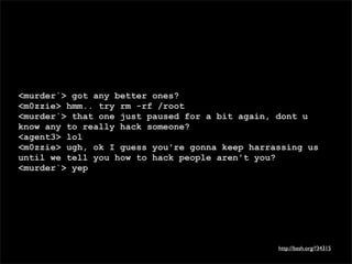 <murder`> got any better ones?
<m0zzie> hmm.. try rm -rf /root
<murder`> that one just paused for a bit again, dont u
know any to really hack someone?
<agent3> lol
<m0zzie> ugh, ok I guess you're gonna keep harrassing us
until we tell you how to hack people aren't you?
<murder`> yep




                                                http://bash.org/?34315
 