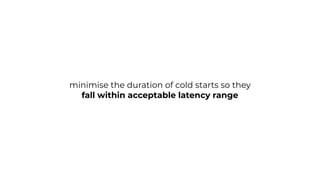 minimise the duration of cold starts so they
fall within acceptable latency range
 