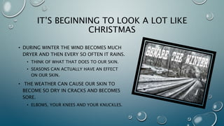Based in Southern California,ıClear Essence Cosmetics USA, Inc. headquarters enjoys some of the best
weather year round. Bracing for winter here means throwing on a light
sweater!
However, for those areas with more than one season, your skin may need some
help combatting the elements. During winter the air becomes much dryer,
winds increase, and there’s regular chances of rain, snow, etc. Think of what
that does to our skin!
You may start to experience increased dryness in your skin during this time of
the year. The weather can cause our skin to become so dry in cracks and
becomes sore. Some of the places on our bodies that seem to dry out the most
are elbows, knees and knuckles. However, there are ways to prevent, avoid,
and cure dry skin and a lot of the solutions are very simple and easy to do.
 