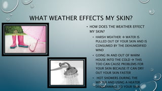 How does the weather aﬀect my skin?
•  Water is pulled out of the skin and is consumed
by the dehumidified wind.
•  Rapidly changing temperatures irritate the skin.
•  Taking hot showers during the winter is also
not recommended as it dries the skin.
•  And all though a heater keeps you toasty it can
dry the air in your room which again translates
to dry skin.
 