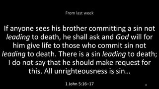 From last week
If anyone sees his brother committing a sin not
leading to death, he shall ask and God will for
him give life to those who commit sin not
leading to death. There is a sin leading to death;
I do not say that he should make request for
this. All unrighteousness is sin…
1 John 5:16–17 13
 