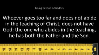 Going beyond orthodoxy
Whoever goes too far and does not abide
in the teaching of Christ, does not have
God; the one who abides in the teaching,
he has both the Father and the Son.
9 18
 