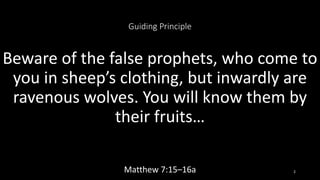 Guiding Principle
Beware of the false prophets, who come to
you in sheep’s clothing, but inwardly are
ravenous wolves. You will know them by
their fruits…
Matthew 7:15–16a 2
 