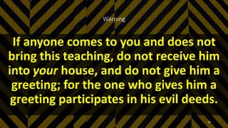 Warning
If anyone comes to you and does not
bring this teaching, do not receive him
into your house, and do not give him a
greeting; for the one who gives him a
greeting participates in his evil deeds.
20
 