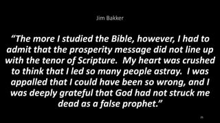Jim Bakker
“The more I studied the Bible, however, I had to
admit that the prosperity message did not line up
with the tenor of Scripture. My heart was crushed
to think that I led so many people astray. I was
appalled that I could have been so wrong, and I
was deeply grateful that God had not struck me
dead as a false prophet.”
25
 