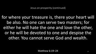 Jesus on prosperity (continued)
for where your treasure is, there your heart will
be also. No one can serve two masters; for
either he will hate the one and love the other,
or he will be devoted to one and despise the
other. You cannot serve God and wealth.
Matthew 6:19–24 27
 