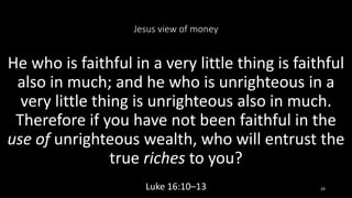 Jesus view of money
He who is faithful in a very little thing is faithful
also in much; and he who is unrighteous in a
very little thing is unrighteous also in much.
Therefore if you have not been faithful in the
use of unrighteous wealth, who will entrust the
true riches to you?
Luke 16:10–13 29
 