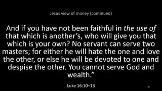 Jesus view of money (continued)
And if you have not been faithful in the use of
that which is another’s, who will give you that
which is your own? No servant can serve two
masters; for either he will hate the one and love
the other, or else he will be devoted to one and
despise the other. You cannot serve God and
wealth.”
Luke 16:10–13 30
 