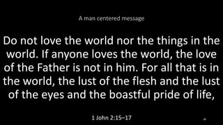 A man centered message
Do not love the world nor the things in the
world. If anyone loves the world, the love
of the Father is not in him. For all that is in
the world, the lust of the flesh and the lust
of the eyes and the boastful pride of life,
1 John 2:15–17 38
 
