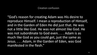Creation confusion
“God’s reason for creating Adam was His desire to
reproduce Himself. I mean a reproduction of Himself,
and in the Garden of Eden He did just that. He was
not a little like God. He was not almost like God. He
was not subordinate to God even. . . . Adam is as
much like God as you could get, just the same as
Jesus. . . . Adam, in the Garden of Eden, was God
manifested in the flesh.”
42
 