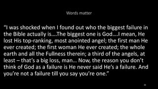 Words matter
“I was shocked when I found out who the biggest failure in
the Bible actually is….The biggest one is God….I mean, He
lost His top-ranking, most anointed angel; the first man He
ever created; the first woman He ever created; the whole
earth and all the Fullness therein; a third of the angels, at
least – that’s a big loss, man… Now, the reason you don’t
think of God as a failure is He never said He’s a failure. And
you’re not a failure till you say you’re one.”
44
 