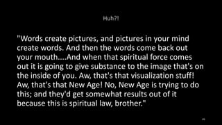 Huh?!
"Words create pictures, and pictures in your mind
create words. And then the words come back out
your mouth....And when that spiritual force comes
out it is going to give substance to the image that's on
the inside of you. Aw, that's that visualization stuff!
Aw, that's that New Age! No, New Age is trying to do
this; and they'd get somewhat results out of it
because this is spiritual law, brother."
45
 
