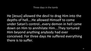 Three days in the tomb
He [Jesus] allowed the devil to drag Him into the
depths of hell….He allowed Himself to come
under Satan’s control…every demon in hell came
down on Him to annihilate Him….They tortured
Him beyond anything anybody had ever
conceived. For three days He suffered everything
there is to suffer.
48
 