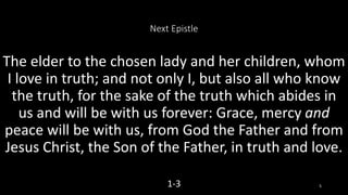 Next Epistle
The elder to the chosen lady and her children, whom
I love in truth; and not only I, but also all who know
the truth, for the sake of the truth which abides in
us and will be with us forever: Grace, mercy and
peace will be with us, from God the Father and from
Jesus Christ, the Son of the Father, in truth and love.
1-3 5
 