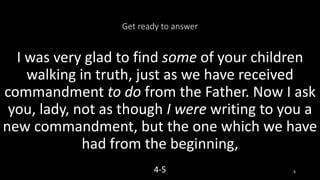 Get ready to answer
I was very glad to find some of your children
walking in truth, just as we have received
commandment to do from the Father. Now I ask
you, lady, not as though I were writing to you a
new commandment, but the one which we have
had from the beginning,
4-5 8
 