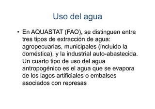 Uso del agua
•  En AQUASTAT (FAO), se distinguen entre
tres tipos de extracción de agua:
agropecuarias, municipales (incluido la
doméstica), y la industrial auto-abastecida.
Un cuarto tipo de uso del agua
antropogénico es el agua que se evapora
de los lagos artificiales o embalses
asociados con represas

 