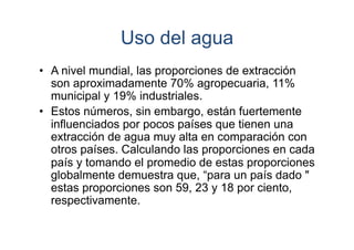 Uso del agua
•  A nivel mundial, las proporciones de extracción
son aproximadamente 70% agropecuaria, 11%
municipal y 19% industriales.
•  Estos números, sin embargo, están fuertemente
influenciados por pocos países que tienen una
extracción de agua muy alta en comparación con
otros países. Calculando las proporciones en cada
país y tomando el promedio de estas proporciones
globalmente demuestra que, “para un país dado "
estas proporciones son 59, 23 y 18 por ciento,
respectivamente.

 